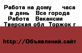 Работа на дому 2-3 часа в день - Все города Работа » Вакансии   . Тверская обл.,Торжок г.